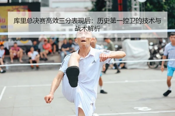 库里总决赛高效三分表现后：历史第一控卫的技术与战术解析