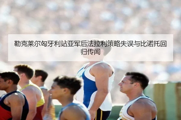 勒克莱尔匈牙利站亚军后法拉利策略失误与比诺托回归传闻